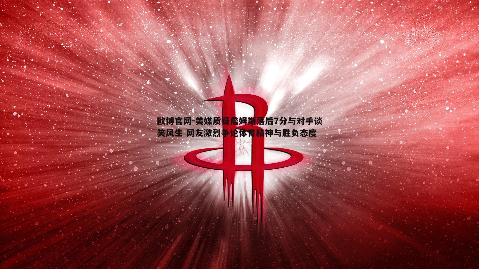 美媒质疑詹姆斯落后7分与对手谈笑风生 网友激烈争论体育精神与胜负态度